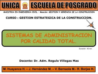 CURSO : GESTION ESTRATEGICA DE LA CONSTRUCCION.
MAESTRIA EN INGENIERIA CIVIL – Mención: GESTION Y GERENCIA DE LA CONSTRUCCION
Docente: Dr. Adm. Regulo Villegas Mas
SISTEMAS DE ADMINISTRACION
POR CALIDAD TOTAL.
M. Huayanca H. – J. Hernández M. – V. Bernaola M.- R. Borjas H.
Duración : 40 min.
 