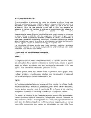 HERRAMIENTAS OFIMATICAS
Es una recopilación de programas, los cuales son utilizados en oficinas y sirve para
diferentes funciones como crear, modificar, organizar, escanear, imprimir etc. archivos y
documentos. Son ampliamente usados en varios lugares, ya que al ser eso (una
recopilación), hace que sea asequible adquirir toda la suite, que programa por
programa, lo cual es más complejo, al tener que conseguir programa por programa, y
en caso del software pagado, más caro.
Generalmente las suites ofimáticas,(de oficina).De estas suites, al incluir los programas
en estas, no hay un estándar sobre los programas a incluir; pero la gran mayoría
incluyen al menos un procesador de textos y una hoja de cálculo. Adicionalmente, la
suite puede contener un Programa de presentación, un sistema de gestión de base de
datos, herramientas menores de gráficos y comunicaciones, un gestor de información
personal (agenda y cliente de correo electrónico) y un navegador web.
Las herramientas ofimáticas permiten idear, crear, manipular, transmitir y almacenar
información necesaria en una oficina. Actualmente es fundamental que estas estén
conectadas a una red local y/o a internet.
Cuáles son las herramientas ofimáticas.
WORD.
Es un procesador de textos si lo que usted desea es redactar un carta, un fax,
un curriculum, llevar acabo un informe o memorando, incluso si quiere
hacer un folleto, un manual, una tesis, manografia o resumen, crear una
agenda o un calendario, esta es una aplicación soñada.
También puede, claro está utilizar toda su potencia, crear página web,
realizar gráficos, organigramas, diseños con terminación profesional
introducirle imágenes, animaciones sonidos, etc.
EXCEL.
Su función principal es la de una hoja de cálculo o planilla electrónica, Puede
crear facturas hojas de balance, control de gastos llevar estados de cuenta,
incluso puede manejar toda la economía de su hogar y su empresa,
incluyendo el manejo de sueldos y el control de su tarjeta de crédito.
Por suerte, la fiabilidad de sus funciones permiten innumerables posibilidades...
también podemos confiarle estadísticas y complicados cálculos, compartir los
datos de manera sencilla e incluso ponerlos en la web. Además podemos insertarle
todo tipos de objetos al igual que en Word, sonidos, imágenes, etc… y los tan
bienvenidos comentarios, que pueden ser introducidos en cada celda. Como
 