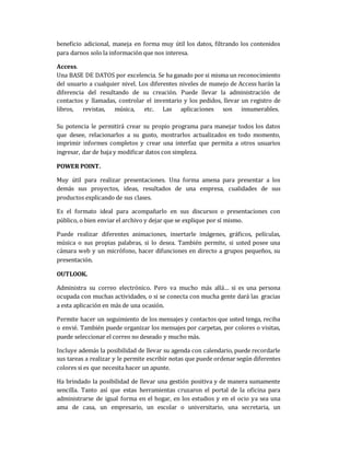 beneficio adicional, maneja en forma muy útil los datos, filtrando los contenidos
para darnos solo la información que nos interesa.
Access.
Una BASE DE DATOS por excelencia. Se ha ganado por si misma un reconocimiento
del usuario a cualquier nivel. Los diferentes niveles de manejo de Access harán la
diferencia del resultando de su creación. Puede llevar la administración de
contactos y llamadas, controlar el inventario y los pedidos, llevar un registro de
libros, revistas, música, etc. Las aplicaciones son innumerables.
Su potencia le permitirá crear su propio programa para manejar todos los datos
que desee, relacionarlos a su gusto, mostrarlos actualizados en todo momento,
imprimir informes completos y crear una interfaz que permita a otros usuarios
ingresar, dar de baja y modificar datos con simpleza.
POWER POINT.
Muy útil para realizar presentaciones. Una forma amena para presentar a los
demás sus proyectos, ideas, resultados de una empresa, cualidades de sus
productos explicando de sus clases.
Es el formato ideal para acompañarlo en sus discursos o presentaciones con
público, o bien enviar el archivo y dejar que se explique por sí mismo.
Puede realizar diferentes animaciones, insertarle imágenes, gráficos, películas,
música o sus propias palabras, si lo desea. También permite, si usted posee una
cámara web y un micrófono, hacer difunciones en directo a grupos pequeños, su
presentación.
OUTLOOK.
Administra su correo electrónico. Pero va mucho más allá… si es una persona
ocupada con muchas actividades, o si se conecta con mucha gente dará las gracias
a esta aplicación en más de una ocasión.
Permite hacer un seguimiento de los mensajes y contactos que usted tenga, reciba
o envié. También puede organizar los mensajes por carpetas, por colores o visitas,
puede seleccionar el correo no deseado y mucho más.
Incluye además la posibilidad de llevar su agenda con calendario, puede recordarle
sus tareas a realizar y le permite escribir notas que puede ordenar según diferentes
colores si es que necesita hacer un apunte.
Ha brindado la posibilidad de llevar una gestión positiva y de manera sumamente
sencilla. Tanto así que estas herramientas cruzaron el portal de la oficina para
administrarse de igual forma en el hogar, en los estudios y en el ocio ya sea una
ama de casa, un empresario, un escolar o universitario, una secretaria, un
 