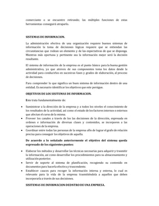 comerciante o se encuentre retirando; las múltiples funciones de estas
herramientas conseguirá atraparlo.
SISTEMAS DE INFORMACION.
La administración efectiva de una organización requiere buenos sistemas de
información la toma de decisiones lógicas requiere que se entiendan las
circunstancias que rodean un elemento y de las expectativas de que se disponga.
Mientras más oportuna y pertinente sea la información mejor será la decisión
resultante.
El sistema de información de la empresa es el punto básico para la buena gestión
administrativa, ya que atreves de sus componentes toma los datos desde la
actividad para conducirlos en sucesivas fases y grados de elaboración, al proceso
de decisiones.
Para comprender lo que significa un buen sistema de información dentro de una
entidad. Es necesario identificar los objetivos que este persigue.
OBJETIVOS DE LOS SISITEMAS DE INFORMACION.
Este trata fundamentalmente de:
 Suministrar a la dirección de la empresa y a todos los niveles el conocimiento de
los resultados de la actividad, así como el estado de los factores internos o externos
que afectan el curso de la misma.
 Proveer los canales a través de los las decisiones de la dirección, expresada en
ordenes e información de diversas clases y contenidos, se incorporen a las
operaciones de la empresa.
 Coordinar entre todas las personas de la empresa afín de lograr el grafo de relación
precisa para conseguir los objetivos de aquella.
De acuerdo a lo señalado anteriormente el objetivo del sistema queda
expresado de los siguientes puntos:
 Elaborar los métodos y desarrollar las técnicas necesarias para adquirir y trasmitir
la información, asi como desarrollar los procedimientos para su almacenamiento y
utilización posterior.
 Servir de soporte al sistema de planificación, recogiendo su contenido en
documentos para hacerla efectiva y trascendente.
 Establecer cauces para recoger la información interna y externa, lo cual es
relevante para la vida de la empresa trasmitiéndola a aquellos que deben
incorporarla a través de sus decisiones.
SISITEMAS DE INFORMACION DEDNTRO DE UNA EMPRESA.
 