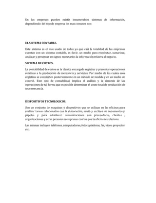 En las empresas pueden existir innumerables sistemas de información,
dependiendo del tipo de empresa los mas comunes son:
EL SISTEMA CONTABLE.
Este sistema es el mas usado de todos ya que casi la totalidad de las empresas
cuentan con un sistema contable, es decir, un medio para recolectar, sumarizar,
analizar y presentar en signos monetarios la información relativa al negocio.
SISTEMA DE COSTOS.
La contabilidad de costos es la técnica encargada registrar y presentar operaciones
relativas a la producción de mercancía y servicios. Por medio de los cuales esos
registros se convierten posteriormente en un método de medida y en un medio de
control. Este tipo de contabilidad implica el análisis y la sisntesis de las
operaciones de tal forma que es posible determinar el costo total de producción de
una mercancía.
DISPOSITIVOS TECNOLOGICOS.
Son un conjunto de maquinas y dispositivos que se utilizan en las oficinas para
realizar tareas relacionadas con la elaboración, envió y archivo de documentos y
papeles y para establecer comunicaciones con proveedores, clientes ,
organizaciones y otras personas u empresas con las que la oficina se relaciona.
Las mismas incluyen teléfonos, computadores, fotocopiadoras, fax, video proyector
etc.
 