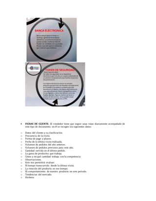  FICHAS DE CLIENTE. El vendedor tiene que seguir unas rutas diariamente acompañado de
este tipo de documento; en él se recogen los siguientes datos:
o Datos del cliente y su clasificación.
o Frecuencia de la visita.
o Forma de pago y plazos.
o Fecha de la última visita realizada.
o Volumen de pedidos del año anterior.
o Volumen de pedidos previstos para este año.
o Cantidad servida en el último pedido.
o La gama de productos que trabaja.
o Cómo y en qué cantidad trabaja con la competencia.
o Observaciones.
o Esto nos permitirá evaluar:
o El tiempo transcurrido desde la última visita.
o La rotación del producto en ese tiempo.
o El comportamiento de nuestro producto en este periodo.
o Tendencias del mercado.
o Etcétera.
 