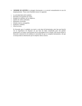  INFORME DE GESTIÓN. Se entregará diariamente o se enviará semanalmente en caso de
desplazamiento. Tiene como finalidad conocer lo siguiente:
o La actividad diaria del vendedor.
o Resultado de la gestión de ventas.
o El grado de cobertura de los objetivos.
o Gestión de cobros realizados.
o Kilómetros recorridos.
o Clientes nuevos conseguidos.
o Productos vendidos.
o Observaciones.
Es frecuente que el vendedor sea reacio a este tipo de herramientas, pero hay que hacerle
ver la importancia de disponer de una base de datos actualizada para una gestión
profesional y un mejor conocimiento de las necesidades de los clientes. Del mismo modo, la
dirección comercial ha de enfatizar la necesidad de que se complete diariamente y de que
se incluya toda la información que la empresa desea conocer.
 