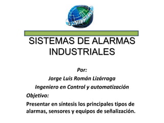 SISTEMAS DE ALARMAS
INDUSTRIALES
Por:
Jorge Luis Román Lizárraga
Ingeniero en Control y automatización
Objetivo:
Presentar en síntesis los principales tipos de
alarmas, sensores y equipos de señalización.
 