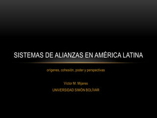 orígenes, cohesión, poder y perspectivas Víctor M. Mijares UNIVERSIDAD SIMÓN BOLÍVAR Sistemas de alianzas en américa latina 