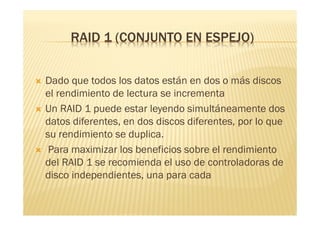 RAID 1 (CONJUNTO EN ESPEJO)


   Dado que todos los datos están en dos o más discos
    el rendimiento de lectura se incrementa
   Un RAID 1 puede estar leyendo simultáneamente dos
    datos diferentes, en dos discos diferentes, por lo que
    su rendimiento se duplica.
    Para maximizar los beneficios sobre el rendimiento
    del RAID 1 se recomienda el uso de controladoras de
    disco independientes, una para cada
 