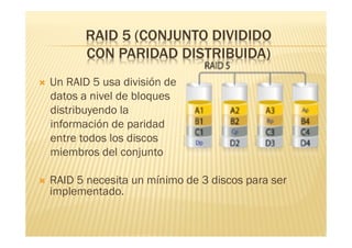 RAID 5 (CONJUNTO DIVIDIDO
           CON PARIDAD DISTRIBUIDA)
   Un RAID 5 usa división de
    datos a nivel de bloques
    distribuyendo la
    información de paridad
    entre todos los discos
    miembros del conjunto

   RAID 5 necesita un mínimo de 3 discos para ser
    implementado.
 