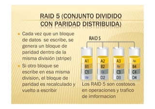 RAID 5 (CONJUNTO DIVIDIDO
            CON PARIDAD DISTRIBUIDA)
   Cada vez que un bloque
    de datos se escribe, se
    genera un bloque de
    paridad dentro de la
    misma división (stripe)
   Si otro bloque se
    escribe en esa misma
    division, el bloque de
    paridad es recalculado y   Los RAID 5 son costosos
    vuelto a escribir          en operaciones y trafico
                               de imformacion
 