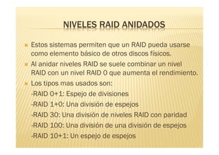 NIVELES RAID ANIDADOS

   Estos sistemas permiten que un RAID pueda usarse
    como elemento básico de otros discos físicos.
   Al anidar niveles RAID se suele combinar un nivel
    RAID con un nivel RAID 0 que aumenta el rendimiento.
   Los tipos mas usados son:
    -RAID 0+1: Espejo de divisiones
    -RAID 1+0: Una división de espejos
    -RAID 30: Una división de niveles RAID con paridad
    -RAID 100: Una división de una división de espejos
    -RAID 10+1: Un espejo de espejos
 