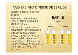 RAID 1+0: UNA DIVISIÓN DE ESPEJOS
   Es usado como divisor de
    espejos
   Lo forman dos conjuntos
    RAID 1, sobre los que se
    crea un RAID 0
    Su ventaja es que pueden
    fallar todos los discos salvo
    uno sin que se pierdan
    datos, El RAID 1+0 usa en
    base de datos de altas
    prestaciones, debido a que
    no hay cálculos de paridad y
    mejora la velocidad de
    escritura.
 