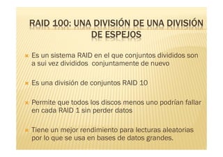 RAID 100: UNA DIVISIÓN DE UNA DIVISIÓN
                 DE ESPEJOS

   Es un sistema RAID en el que conjuntos divididos son
    a sui vez divididos conjuntamente de nuevo

   Es una división de conjuntos RAID 10

   Permite que todos los discos menos uno podrían fallar
    en cada RAID 1 sin perder datos

   Tiene un mejor rendimiento para lecturas aleatorias
    por lo que se usa en bases de datos grandes.
 