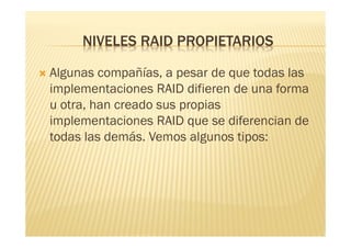 NIVELES RAID PROPIETARIOS

   Algunas compañías, a pesar de que todas las
    implementaciones RAID difieren de una forma
    u otra, han creado sus propias
    implementaciones RAID que se diferencian de
    todas las demás. Vemos algunos tipos:
 