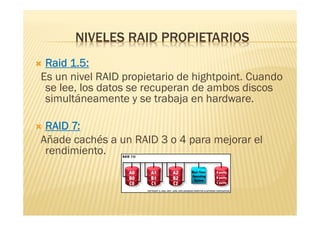 NIVELES RAID PROPIETARIOS
Raid 1.5:
Es un nivel RAID propietario de hightpoint. Cuando
 se lee, los datos se recuperan de ambos discos
 simultáneamente y se trabaja en hardware.

RAID 7:
Añade cachés a un RAID 3 o 4 para mejorar el
 rendimiento.
 
