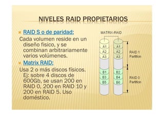 NIVELES RAID PROPIETARIOS
 RAID S o de paridad:
Cada volumen reside en un
  diseño fisico, y se
  combinan arbitrariamente
  varios volúmenes.
 Matrix RAID:
Usa 2 o más discos físicos.
  Ej: sobre 4 discos de
  600Gb, se usan 200 en
  RAID 0, 200 en RAID 10 y
  200 en RAID 5. Uso
  doméstico.
 