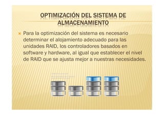 OPTIMIZACIÓN DEL SISTEMA DE
                ALMACENAMIENTO
   Para la optimización del sistema es necesario
    determinar el alojamiento adecuado para las
    unidades RAID, los controladores basados en
    software y hardware, al igual que establecer el nivel
    de RAID que se ajusta mejor a nuestras necesidades.
 