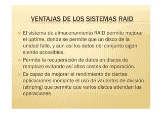 VENTAJAS DE LOS SISTEMAS RAID
   El sistema de almacenamiento RAID permite mejorar
    el uptime, donde se permite que un disco de la
    unidad falle, y aun así los datos del conjunto sigan
    siendo accesibles.
   Permite la recuperación de datos en discos de
    remplazo evitando así altos costes de reparación.
   Es capaz de mejorar el rendimiento de ciertas
    aplicaciones mediante el uso de variantes de división
    (striping) que permite que varios discos atiendan las
    operaciones
 