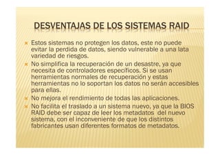 DESVENTAJAS DE LOS SISTEMAS RAID
   Estos sistemas no protegen los datos, este no puede
    evitar la perdida de datos, siendo vulnerable a una lata
    variedad de riesgos.
   No simplifica la recuperación de un desastre, ya que
    necesita de controladores específicos. Si se usan
    herramientas normales de recuperación y estas
    herramientas no lo soportan los datos no serán accesibles
    para ellas.
   No mejora el rendimiento de todas las aplicaciones.
   No facilita el traslado a un sistema nuevo, ya que la BIOS
    RAID debe ser capaz de leer los metadatos del nuevo
    sistema, con el inconveniente de que los distintos
    fabricantes usan diferentes formatos de metadatos.
 