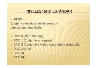 NIVELES RAID ESTÁNDAR
 TIPOS:
Existen varios tipos de sistemas de
almacenamiento RAID:

   RAID 0 (Data Striping)
   RAID 1 (Conjunto en espejo)
   RAID 5 (Conjunto dividido con paridad distribuida)
   RAID 2,3,4,6
   RAID 5E
   RAID 6E
 