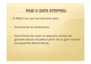 RAID 0 (DATA STRIPING)
    El RAID 0 se usa normalmente para:

1.    Incrementar el rendimiento.

2.    Como forma de crear un pequeño número de
      grandes discos virtuales a partir de un gran número
      de pequeños discos físicos.
 