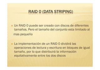 RAID 0 (DATA STRIPING)


   Un RAID 0 puede ser creado con discos de diferentes
    tamaños. Pero el tamaño del conjunto esta limitado al
    mas pequeño

   La implementación de un RAID 0 dividirá las
    operaciones de lectura y escritura en bloques de igual
    tamaño, por lo que distribuirá la información
    equitativamente entre los dos discos
 