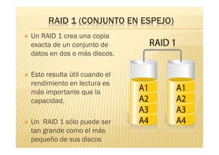 RAID 1 (CONJUNTO EN ESPEJO)
   Un RAID 1 crea una copia
    exacta de un conjunto de
    datos en dos o más discos.

   Esto resulta útil cuando el
    rendimiento en lectura es
    más importante que la
    capacidad.

   Un RAID 1 sólo puede ser
    tan grande como el más
    pequeño de sus discos
 