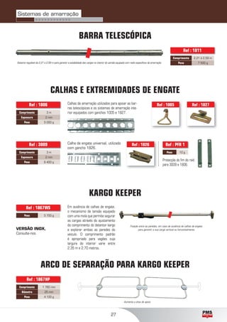 27
ARCO DE SEPARAÇÃO PARA KARGO KEEPER
CALHAS E EXTREMIDADES DE ENGATE
Calhas de amarração utilizados para apoiar as bar-
ras telescópicas e os sistemas de amarração inte-
rior equipados com ganchos 1005 e 1827.
Ref : 1005 Ref : 1827
Comprimento 3 m
Espessura 2 mm
Peso 5 000 g
Ref : 1806
Ref : 1826
Comprimento 3 m
Espessura 2 mm
Peso 6 400 g
Peso 10 g
Ref : PFR 1Ref : 3009
Protecção do ﬁm do raid
para 3009 e 1806.
Calha de engate universal, utilizado
com gancho 1826.
Comprimento 1 760 mm
Diâmetro 25 mm
Peso 4 100 g
Ref : 1867HP
KARGO KEEPER
Fixação entre as paredes, em caso de ausência de calhas de engate,
para garantir a sua carga vertical ou horizontalmente.
Peso 5 700 g
Ref : 1867WS Em ausência de calhas de engate,
o mecanismo de tensão equipado
com uma mola que permite segurar
as cargas através do ajustamento
do comprimento do detentor kargo
e explorar ambas as paredes do
veículo. O comprimento padrão
é apropriado para vagões cuja
largura do interior varie entre
2,35 m e 2,70 metros.
VERSÃO INOX,
Consulte-nos.
BARRA TELESCÓPICA
Sistema regulável de 2,21 a 2,59 m para garantir a estabilidade das cargas no interior do camião equipado com raids especíﬁcos de amarração.
Comprimento 2,21 à 2,59 m
Peso 7 500 g
Ref : 1811
Aumenta a área de apoio.
Sistemas de amarração
> > > > > > > > > > > >
 