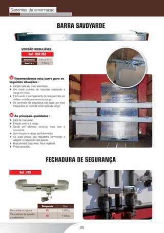 28
BARRA SAVOYARDE
 Recomendamos esta barra para as
seguintes situações :
 Cargas cada vez mais volumosas
 Um maior numero de rotundas colocando a
carga em risco,
 Efectuando o carregamento de lado permite um
melhor acondicionamento da carga,
 Os controlos de segurança são cada vez mais
frequentes ao nível da amarração da carga.
 As principais qualidades :
 Fácil de manusear,
 Fixação contra a carga,
 Sendo em alumínio torna-se mais leve e
resistente,
 Acondiciona a carga perfeitamente,
 As suas pinças são reguláveis permitindo a
adaptar a espessura das placas,
 Duas versões disponíveis: ﬁxa e regulável,
 Preço atractivo.
VERSÃO REGULÁVEL
Comprimento 2,40 a 2,70 m
Peso / m + 7 700 g
Ref : BSR 262
FECHADURA DE SEGURANÇA
Designação Peso
Para utilitários ligeiros 01 1 240 g
Para veículos de pesados
e contentores
02 1 350 g
Ref : FDS
Sistemas de amarração
> > > > > > > > > > > >
 