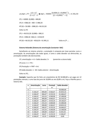 1º) PMT =
1)1(
)1.(
−+
+
n
n
i
ii
PV  PMT = 50,386.4
]1)008,01[(
])008,01.(008,0[
.50000 12
12
=
−+
+
2º) J =50000 .(0,008) = 400,00
3º) A = 4386,50 – 400 = 3.986,50
4º) SD = 50.000 – 3986,50 = 46.013,50
Volta no 2º)
2º) J = 46.013,50 .(0,008) = 368,11
3º) A = 4386,50 -368,11 = 4.018,39
4º) SD = 46.013,50 – 4018,39 = 41.995,11 Volta no 2º ....
Sistema Holandês (Sistema de amortização Constante= SAC)
Semelhante ao sistema anterior, a prestação é composta por duas parcelas: juros e
amortização. As amortizações são todas iguais, e como o saldo devedor vai diminuindo, as
prestações também vão decrescendo.
1º) amortização => A = Saldo devedor / n (preenche a coluna toda)
2º) Juros => J = PV.i
3º) Prestação => PMT = A+J
4º) Saldo devedor => SD= Saldo anterior – Amortização
Volta no 2º)...
Exemplo: Suponha que foi feito um empréstimo de R$ 50.000,00 a ser pago em 12
prestações mensais, a uma taxa de juros de 10,04% ao ano (0,8% a.m). Faça a Planilha para o
Sistema SAC.
n Amortização Juros Prestaçã
o
Saldo devedor
0 50.000,00
1 4.166,67 400,00 4.566,67 45.833,33
2 4.166,67 366,67 4.533,33 41.666,67
3 4.166,67 333,33 4.500,00 37.500,00
4 4.166,67 300,00 4.466,67 33.333,33
5 4.166,67 266,67 4.433,33 29.166,67
6 4.166,67 233,33 4.400,00 25.000,00
7 4.166,67 200,00 4.366,67 20.833,33
8 4.166,67 166,67 4.333,33 16.666,67
9 4.166,67 133,33 4.300,00 12.500,00
10 4.166,67 100,00 4.266,67 8.333,33
11 4.166,67 66,67 4.233,33 4.166,67
12 4.166,67 33,33 4.200,00 0,00
 
