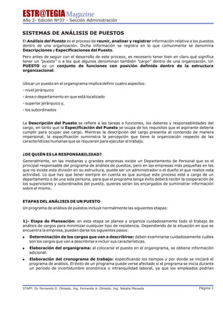 ESTR@TEGIA Magazine
Año 2- Edición Nº37 - Sección Administración


SISTEMAS DE ANÁLISIS DE PUESTOS
El Análisis del Puesto es el proceso de reunir, analizar y registrar información relativa a los puestos
dentro de una organización. Dicha información se registra en lo que comunmente se denomina
Descripciones y Especificaciones del Puesto.
Pero antes de seguir con el desarrollo de este proceso, es necesario tener bien en claro qué significa
tener un "puesto" o a los que algunos denominan también "cargo" dentro de una organización. Un
PUESTO es un conjunto de funciones con posición definida dentro de la estructura
organizacional.


Ubicar un puesto en el organigrama implica definir cuatro aspectos:
- nivel jerárquico
- área o departamento en que está localizado
- superior jerárquico y,
- los subordinados


La Descripción del Puesto se refiere a las tareas o funciones, los deberes y responsabilidades del
cargo, en tanto que la Especificación del Puesto se ocupa de los requisitos que el aspirante debería
cumplir para ocupar ese cargo. Mientras la descripción del cargo presenta al contenido de manera
impersonal, la especificación suministra la percepción que tiene la organización respecto de las
características humanas que se requieren para ejecutar el trabajo.


¿DE QUIÉN ES LA RESPONSABILIDAD?
Generalmente, en las medianas y grandes empresas existe un Departamento de Personal que es el
principal responsable del programa de análisis de puestos, pero en las empresas más pequeñas en las
que no existe esta división en su estructura, puede ser un administrador o el dueño el que realice esta
actividad. Lo que hay que tener siempre en cuenta es que aunque este proceso esté a cargo de un
departamento o de una sola persona, para que el programa tenga éxito deberá recibir la cooperación de
los supervisores y subordinados del puesto, quienes serán los encargados de suministrar información
sobre el mismo.


ETAPAS DEL ANÁLISIS DE UN PUESTO
Un programa de análisis de puestos incluye normalmente las siguientes etapas:


1)- Etapa de Planeación: en esta etapa se planea y organiza cuidadosamente todo el trabajo de
análisis de cargos para minimizar cualquier tipo de resistencia. Dependiendo de la situación en que se
encuentra la empresa, pueden darse los siguientes pasos:
!   Determinación de los cargos que van a describirse: deben examinarse cuidadosamente cuáles
    son los cargos que van a describirse e incluir sus características.
!   Elaboración del organigrama: al colocarse el puesto en el organigrama, se obtiene información
    adicional.
!   Elaboración del cronograma de trabajo: especificando los tiempos y por donde se iniciará el
    programa de análisis. El éxito de un programa puede verse afectado si el programa se inicia durante
    un período de incertidumbre económica o intranquilidad laboral, ya que los empleados podrían




STAFF: Dr Fernando O. Olmedo, Ing. Fernando A. Olmedo, Ing. Natalia Plazaola
        .                                                                                      Página 1
 