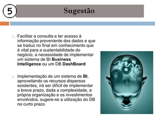    Facilitar a consulta e ter acesso à
    informação proveniente dos dados e que
    se traduz no final em conhecimento que
    é vital para a sustentabilidade do
    negócio, a necessidade de implementar
    um sistema de BI Business
    Intelligence ou um DB DashBoard

   Implementação de um sistema de BI,
    aproveitando os recursos dispersos
    existentes, irá ser difícil de implementar
    a breve prazo, dada a complexidade, a
    própria organização e os investimentos
    envolvidos, sugere-se a utilização do DB
    no curto prazo
 