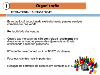 ESTRATÉGIA E METAS UTC-FS


   Estrutura local vocacionada exclusivamente para os serviços
    comerciais e pós venda.

   Rentabilidade das vendas

   Custos das mercadorias não controlado localmente e o
    direccionar as vendas para onde sejam mais rentáveis
    optimizando e focando processos.

   80% do “turnover” anual está no TOP25 de clientes

   Foco nos clientes mais importantes

   Redução do portefólio de clientes em cerca de 5,11%.
 