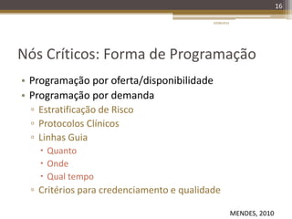 Nós Críticos: Forma de Programação
• Programação por oferta/disponibilidade
• Programação por demanda
▫ Estratificação de Risco
▫ Protocolos Clínicos
▫ Linhas Guia
 Quanto
 Onde
 Qual tempo
▫ Critérios para credenciamento e qualidade
20/08/2014
16
MENDES, 2010
 