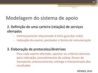 Modelagem do sistema de apoio
2. Definição de uma carteira (relação) de serviços
ofertados
- Intrinsicamente relacionado à linha guia das redes
- Indicação do exame, prestador e forma de remuneração
3. Elaboração de protocolos/diretrizes
- Para cada exame ofertado, apontar os critérios técnicos
para indicação, procedimentos de coleta, foram de
transporte, processamento, entrega e interpretação dos
resultados
20/08/2014
19
MENDES, 2010
 