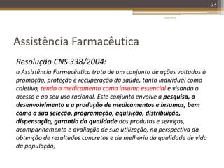 Assistência Farmacêutica
Resolução CNS 338/2004:
a Assistência Farmacêutica trata de um conjunto de ações voltadas à
promoção, proteção e recuperação da saúde, tanto individual como
coletivo, tendo o medicamento como insumo essencial e visando o
acesso e ao seu uso racional. Este conjunto envolve a pesquisa, o
desenvolvimento e a produção de medicamentos e insumos, bem
como a sua seleção, programação, aquisição, distribuição,
dispensação, garantia da qualidade dos produtos e serviços,
acompanhamento e avaliação de sua utilização, na perspectiva da
obtenção de resultados concretos e da melhoria da qualidade de vida
da população;
20/08/2014
23
 