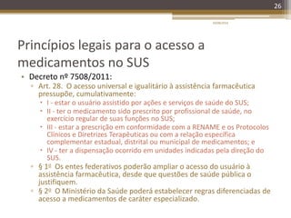 Princípios legais para o acesso a
medicamentos no SUS
• Decreto nº 7508/2011:
▫ Art. 28. O acesso universal e igualitário à assistência farmacêutica
pressupõe, cumulativamente:
 I - estar o usuário assistido por ações e serviços de saúde do SUS;
 II - ter o medicamento sido prescrito por profissional de saúde, no
exercício regular de suas funções no SUS;
 III - estar a prescrição em conformidade com a RENAME e os Protocolos
Clínicos e Diretrizes Terapêuticas ou com a relação específica
complementar estadual, distrital ou municipal de medicamentos; e
 IV - ter a dispensação ocorrido em unidades indicadas pela direção do
SUS.
▫ § 1o Os entes federativos poderão ampliar o acesso do usuário à
assistência farmacêutica, desde que questões de saúde pública o
justifiquem.
▫ § 2o O Ministério da Saúde poderá estabelecer regras diferenciadas de
acesso a medicamentos de caráter especializado.
20/08/2014
26
 