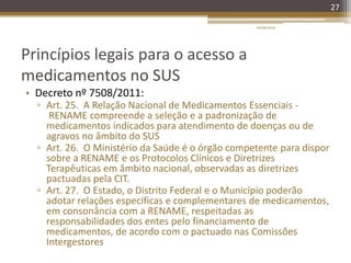 Princípios legais para o acesso a
medicamentos no SUS
• Decreto nº 7508/2011:
▫ Art. 25. A Relação Nacional de Medicamentos Essenciais -
RENAME compreende a seleção e a padronização de
medicamentos indicados para atendimento de doenças ou de
agravos no âmbito do SUS
▫ Art. 26. O Ministério da Saúde é o órgão competente para dispor
sobre a RENAME e os Protocolos Clínicos e Diretrizes
Terapêuticas em âmbito nacional, observadas as diretrizes
pactuadas pela CIT.
▫ Art. 27. O Estado, o Distrito Federal e o Município poderão
adotar relações específicas e complementares de medicamentos,
em consonância com a RENAME, respeitadas as
responsabilidades dos entes pelo financiamento de
medicamentos, de acordo com o pactuado nas Comissões
Intergestores
20/08/2014
27
 
