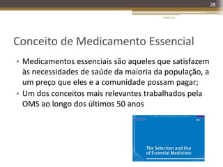 Conceito de Medicamento Essencial
• Medicamentos essenciais são aqueles que satisfazem
às necessidades de saúde da maioria da população, a
um preço que eles e a comunidade possam pagar;
• Um dos conceitos mais relevantes trabalhados pela
OMS ao longo dos últimos 50 anos
20/08/2014
28
 