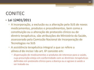 CONITEC
• Lei 12401/2011
▫ A incorporação, a exclusão ou a alteração pelo SUS de novos
medicamentos, produtos e procedimentos, bem como a
constituição ou a alteração de protocolo clínico ou de
diretriz terapêutica, são atribuições do Ministério da Saúde,
assessorado pela Comissão Nacional de Incorporação de
Tecnologias no SUS
▫ A assistência terapêutica integral a que se refere a
alínea d do inciso I do art. 6o consiste em:
 dispensação de medicamentos e produtos de interesse para a saúde,
cuja prescrição esteja em conformidade com as diretrizes terapêuticas
definidas em protocolo clínico para a doença ou o agravo à saúde a
ser tratado ou
20/08/2014
32
 
