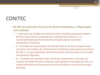 CONITEC
▫ Na falta de protocolo clínico ou de diretriz terapêutica, a dispensação
será realizada:
 I - com base nas relações de medicamentos instituídas pelo gestor federal
do SUS, observadas as competências estabelecidas nesta Lei, e a
responsabilidade pelo fornecimento será pactuada na Comissão
Intergestores Tripartite;
 II - no âmbito de cada Estado e do Distrito Federal, de forma suplementar,
com base nas relações de medicamentos instituídas pelos gestores estaduais
do SUS, e a responsabilidade pelo fornecimento será pactuada na Comissão
Intergestores Bipartite;
 III - no âmbito de cada Município, de forma suplementar, com base nas
relações de medicamentos instituídas pelos gestores municipais do SUS, e a
responsabilidade pelo fornecimento será pactuada no Conselho Municipal
de Saúde
20/08/2014
33
 