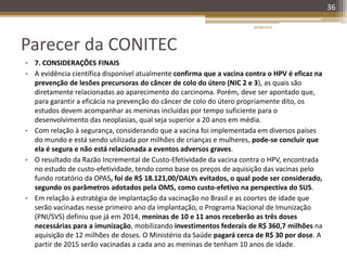 Parecer da CONITEC
• 7. CONSIDERAÇÕES FINAIS
• A evidência científica disponível atualmente confirma que a vacina contra o HPV é eficaz na
prevenção de lesões precursoras do câncer de colo do útero (NIC 2 e 3), as quais são
diretamente relacionadas ao aparecimento do carcinoma. Porém, deve ser apontado que,
para garantir a eficácia na prevenção do câncer de colo do útero propriamente dito, os
estudos devem acompanhar as meninas incluídas por tempo suficiente para o
desenvolvimento das neoplasias, qual seja superior a 20 anos em média.
• Com relação à segurança, considerando que a vacina foi implementada em diversos países
do mundo e está sendo utilizada por milhões de crianças e mulheres, pode-se concluir que
ela é segura e não está relacionada a eventos adversos graves.
• O resultado da Razão Incremental de Custo-Efetividade da vacina contra o HPV, encontrada
no estudo de custo-efetividade, tendo como base os preços de aquisição das vacinas pelo
fundo rotatório da OPAS, foi de R$ 18.121,00/DALYs evitados, o qual pode ser considerado,
segundo os parâmetros adotados pela OMS, como custo-efetivo na perspectiva do SUS.
• Em relação à estratégia de implantação da vacinação no Brasil e as coortes de idade que
serão vacinadas nesse primeiro ano da implantação, o Programa Nacional de Imunização
(PNI/SVS) definiu que já em 2014, meninas de 10 e 11 anos receberão as três doses
necessárias para a imunização, mobilizando investimentos federais de R$ 360,7 milhões na
aquisição de 12 milhões de doses. O Ministério da Saúde pagará cerca de R$ 30 por dose. A
partir de 2015 serão vacinadas a cada ano as meninas de tenham 10 anos de idade.
20/08/2014
36
 