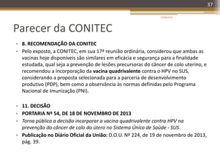 Parecer da CONITEC
• 8. RECOMENDAÇÃO DA CONITEC
• Pelo exposto, a CONITEC, em sua 17ª reunião ordinária, considerou que ambas as
vacinas hoje disponíveis são similares em eficácia e segurança para a finalidade
estudada, qual seja a prevenção de lesões precursoras do câncer de colo uterino, e
recomendou a incorporação da vacina quadrivalente contra o HPV no SUS,
considerando a proposta selecionada para a parceria de desenvolvimento
produtivo (PDP), bem como a observância às normas definidas pelo Programa
Nacional de Imunização (PNI).
• 11. DECISÃO
• PORTARIA Nº 54, DE 18 DE NOVEMBRO DE 2013
• Torna pública a decisão incorporar a vacina quadrivalente contra HPV na
prevenção do câncer de colo do útero no Sistema Único de Saúde - SUS.
• Publicação no Diário Oficial da União: D.O.U. Nº 224, de 19 de novembro de 2013,
pág. 39.
20/08/2014
37
 