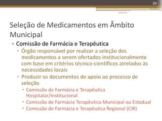 Seleção de Medicamentos em Âmbito
Municipal
• Comissão de Farmácia e Terapêutica
▫ Órgão responsável por realizar a seleção dos
medicamentos a serem ofertados institucionalmente
com base em critérios técnico-científicos atrelados às
necessidades locais
▫ Produzir os documentos de apoio ao processo de
seleção
 Comissão de Farmácia e Terapêutica
Hospitalar/Institucional
 Comissão de Farmácia Terapêutica Municipal ou Estadual
 Comissão de Farmácia e Terapêutica Regional (CIR)
20/08/2014
39
 