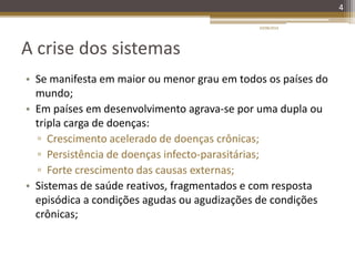 A crise dos sistemas
• Se manifesta em maior ou menor grau em todos os países do
mundo;
• Em países em desenvolvimento agrava-se por uma dupla ou
tripla carga de doenças:
▫ Crescimento acelerado de doenças crônicas;
▫ Persistência de doenças infecto-parasitárias;
▫ Forte crescimento das causas externas;
• Sistemas de saúde reativos, fragmentados e com resposta
episódica a condições agudas ou agudizações de condições
crônicas;
4
20/08/2014
 