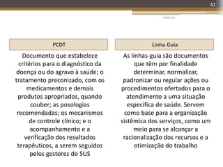 PCDT Linha Guia
Documento que estabelece
critérios para o diagnóstico da
doença ou do agravo à saúde; o
tratamento preconizado, com os
medicamentos e demais
produtos apropriados, quando
couber; as posologias
recomendadas; os mecanismos
de controle clínico; e o
acompanhamento e a
verificação dos resultados
terapêuticos, a serem seguidos
pelos gestores do SUS
As linhas-guia são documentos
que têm por finalidade
determinar, normalizar,
padronizar ou regular ações ou
procedimentos ofertados para o
atendimento a uma situação
específica de saúde. Servem
como base para a organização
sistêmica dos serviços, como um
meio para se alcançar a
racionalização dos recursos e a
otimização do trabalho
20/08/2014
41
 