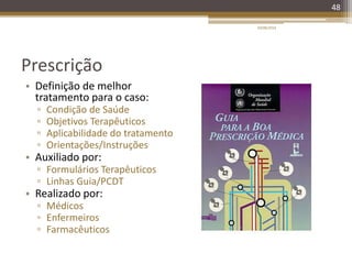 Prescrição
• Definição de melhor
tratamento para o caso:
▫ Condição de Saúde
▫ Objetivos Terapêuticos
▫ Aplicabilidade do tratamento
▫ Orientações/Instruções
• Auxiliado por:
▫ Formulários Terapêuticos
▫ Linhas Guia/PCDT
• Realizado por:
▫ Médicos
▫ Enfermeiros
▫ Farmacêuticos
20/08/2014
48
 