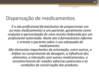 Dispensação de medicamentos
É o ato profissional farmacêutico de proporcionar um
ou mais medicamentos a um paciente, geralmente como
resposta a apresentação de uma receita elaborada por um
profissional autorizado. Neste ato o farmacêutico informa
e orienta o paciente sobre o uso adequado do
medicamento.
São elementos importantes da orientação, entre outros, a
ênfase no cumprimento da dosagem, a influência dos
alimentos, a interação com outros medicamentos, o
reconhecimento de reações adversas potenciais e as
condições de conservação dos produtos.
20/08/2014
49
 