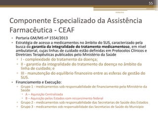 Componente Especializado da Assistência
Farmacêutica - CEAF
• Portaria GM/MS nº 1554/2013
• Estratégia de acesso a medicamentos no âmbito do SUS, caracterizado pela
busca da garantia da integralidade do tratamento medicamentoso, em nível
ambulatorial, cujas linhas de cuidado estão definidas em Protocolos Clínicos e
Diretrizes Terapêuticas publicados pelo Ministério da Saúde
▫ I - complexidade do tratamento da doença;
▫ II - garantia da integralidade do tratamento da doença no âmbito da
linha de cuidado; e
▫ III - manutenção do equilíbrio financeiro entre as esferas de gestão do
SUS.
• Financiamento e Execução:
▫ Grupo 1 - medicamentos sob responsabilidade de financiamento pelo Ministério da
Saúde
 A – Aquisição Centralizada
 B – Aquisição pelos Estados com ressarcimento federal
▫ Grupo 2 - medicamentos sob responsabilidade das Secretarias de Saúde dos Estados
▫ Grupo 3 - medicamentos sob responsabilidade das Secretarias de Saúde do Município
20/08/2014
55
 