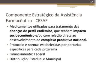 Componente Estratégico da Assistência
Farmacêutica - CESAF
• Medicamentos utilizados para tratamento das
doenças de perfil endêmico, que tenham impacto
socioeconômico e/ou com relação direta ao
desenvolvimento do complexo produtivo nacional.
• Protocolo e normas estabelecidas por portarias
específicas para cada programa
• Financiamento: Federal
• Distribuição: Estadual e Municipal
20/08/2014
57
 