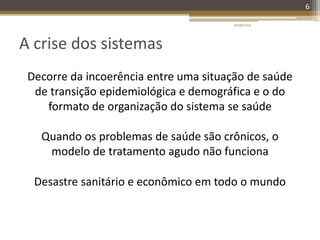 A crise dos sistemas
6
Decorre da incoerência entre uma situação de saúde
de transição epidemiológica e demográfica e o do
formato de organização do sistema se saúde
Quando os problemas de saúde são crônicos, o
modelo de tratamento agudo não funciona
Desastre sanitário e econômico em todo o mundo
20/08/2014
 