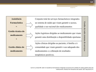 Assistência
Farmacêutica
=
Conjunto total de serviços farmacêuticos integrados
ao sistema de saúde que visam garantir o acesso,
qualidade e uso racional dos medicamentos
Gestãodetodosistemadeserviços
Gestão técnica do
medicamento
+
Ações logísticas dirigidas ao medicamento que visam
garantir uma distribuição e disponibilidade oportunas
Gestão clínica do
medicamento
Ações clínicas dirigidas ao paciente, à família e à
comunidade que visam garantir o uso adequado dos
medicamentos e a obtenção de resultados
terapêuticos positivos.
64
Correr CJ, Otuki MF, Soler O. Assistência farmacêutica integrada ao processo de cuidado em saúde: gestão clínica do
medicamento. Revista Pan-Amazônica de Saúde. 2011 Sep;2(3):41–9.
20/08/2014
 